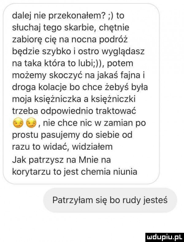 dalej nie przekonałem to słuchaj tego skarbie chętnie zabiorę cię na nocna podróż będzie szybko i ostro wyglądasz na taka która to iubi potem możemy skoczyć na jakaś fajna i droga kolacje bo chce żebyś była moja księżniczka a księżniczki trzeba odpowiednio traktować ó c nie chce nie w zamian po prestu pasujemy do siebie od razu to widać widziałem jak patrzysz na mnie na korytarzu to jest chemia niunia patrzyłam się bo rudy jesteś ludu iu. l