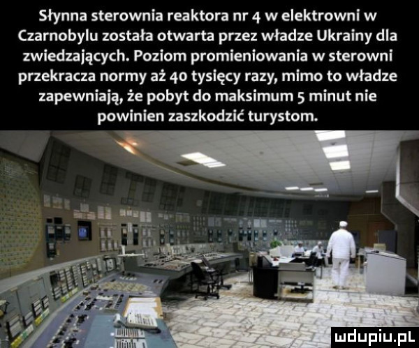 słynna sterownia reaktora nr   w elektrowni w czarnobylu została otwarta przez władze ukrainy dla zwiedzających. poziom promieniowania w sterowni przekracza normy aż    tysięcy razy mimo to władze zapewniają że pobyt do maksimum   minut nie powinien zaszkodzić turystom