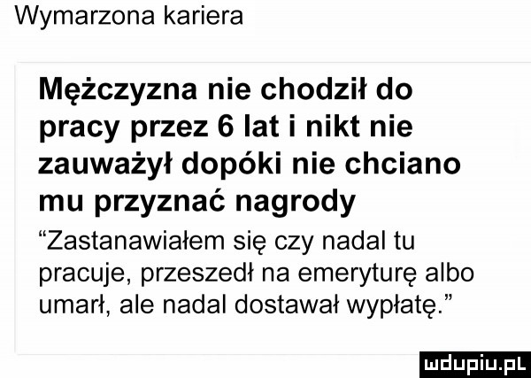 wymarzona kariera mężczyzna nie chodził do pracy przez   lat i nikt nie zauważył dopóki nie chciano mu przyznać nagrody zastanawiałem się czy nadal tu pracuje przeszedł na emeryturę albo umarł ale nadal dostawał wypłatę ludu iu. l