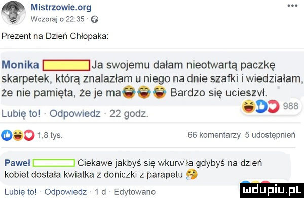 mistrzowienrg wczora o         prezent na dzień chłopaka monika ja swojemu dałam nieotwartą paczkę skarpetek którą znalazłam u niego na dnie szafki iwiedziałam ze nie pamięta ze je maeeg bardzo się uueszvt rsa lubię ml odpowiedz    godz o j o       tys ee komentarzy   udostępnień pawel ciekawejakbyś się wkurwia gdybyś na dzień kobiet dostała kwiatka z doniczka z parapetu. lubxeto odpowiedz a edywwano mduplu l