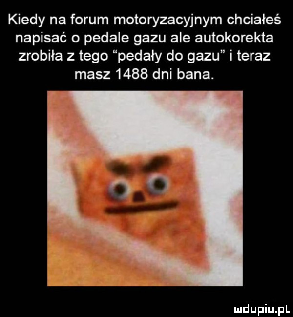 kiedy na forum motoryzacyjnym chciałeś napisać o pedale gazu ale autokorekta zrobiła złego pedały do gazu i teraz masz      dni bana