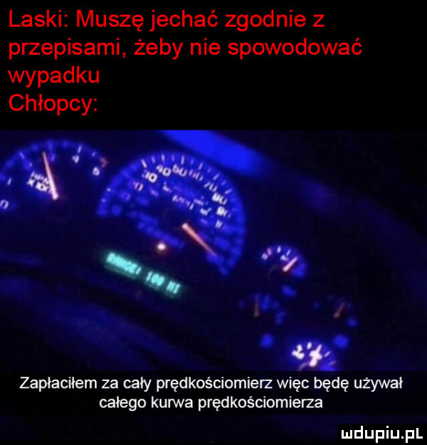 laski muszę jechać zgodnie z przepisami żeby nie spowodować wypadku chłopcy. abakankami. zapłaciłem za cały prędkościomierz więc będę używał całego kurwa prędkościomierze