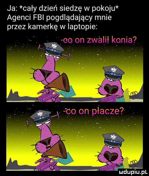 ja cały dzień siedzę w pokoju agenci fbi pogdlądający mnie przez kamerkę w laptopie    on zdam konia