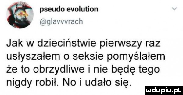 pseudo evolution eglavvvrach jak w dzieciństwie pierwszy raz usłyszałem o seksie pomyślałem że to obrzydliwe i nie będę tego ni d robił. no i udało si.   v ę