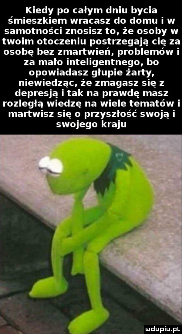kiedy po całym dniu bycia śmieszkiem wracasz do domu i w samotności znosisz to że osoby w twoim otoczeniu postrzegają cię za osobę bez zmartwień. problemów i za mało inteligentnego bo opowiadasz głupie żarty niewiedząc że zmagasz się z depresją i tak na prawdę masz rozległą wiedzę na wiele tematów i martwisz się o przyszłość swoją i swojego kraju