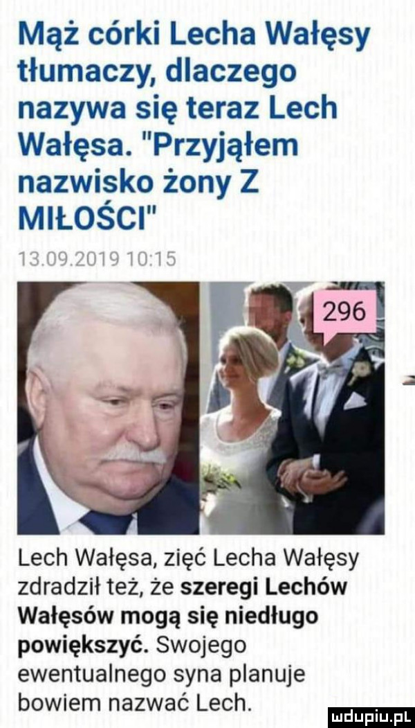 mąż córki lecha wałęsy tłumaczy dlaczego nazywa się teraz lech wałęsa. przyjąłem nazwisko żony z miłości lech wałęsa zięć lecha wałęsy zdradził też że szeregi lechów wałęsów mogą się niedługo powiększyć. swojego ewentualnego syna planuje bowiem nazwać lech