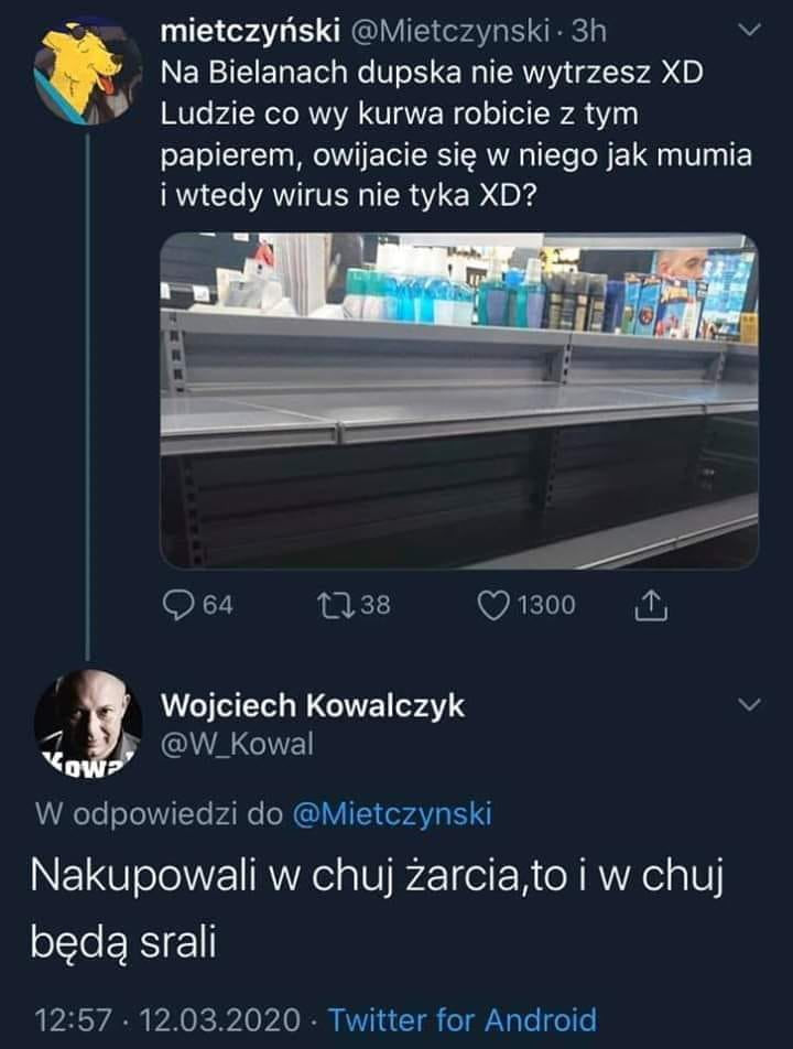 mietczyński mietczynski  h v. na bielanach dupska nie wytrzesz xd i ludzie co wy kurwa robicie z tym papierem owijacie się w niego jak mumia i wtedy wirus nie tyka xd                l. wojciech kowalczyk v w kowa w odpowiedzi do mietczynski nakupowali w chuj żarcia to i w chuj będą srali                  twitter for android