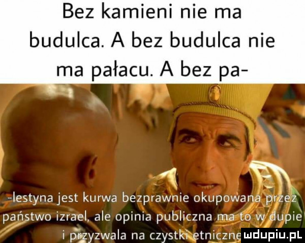 bez kamieni nie ma budulca. a bez budulca nie ma pałacu. a bez pa flestyna jest kurwa bezprawnie okupowana przez państwo izrael ale opinia publiczna ma   w dupie i p łzyzwaia na czystki etyczne