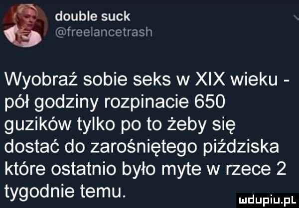 double suck wreeiancetmsh wyobraź sobie seks w xix wieku pół godziny rozpinacie     guzików tylko po to żeby się dostać do zarośniętego piździska które ostatnio było myte w rzece   tygodnie temu. fmfl