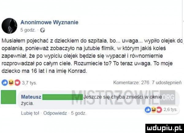 anonimowe wyznanie. gad a musialem pojechać z dzieckiem do szpitala. bo. uwaga. wypiło olejek dc opalania. ponieważ zobaczyło na jumble filmik. w którym aklś koleś zapewniał. że po wypiciu olejek będzie się wypacai i równomiernie rozprowadzai po całym ciele. rozumiecie to to teraz uwaga. to moje dziecko ma    lat i na imię konrad.         ns kunienlarze   b   udusiępmeń. mmuu jeszcze mę chyba zmieści w akme zama lome mi odpowiedz gnoi
