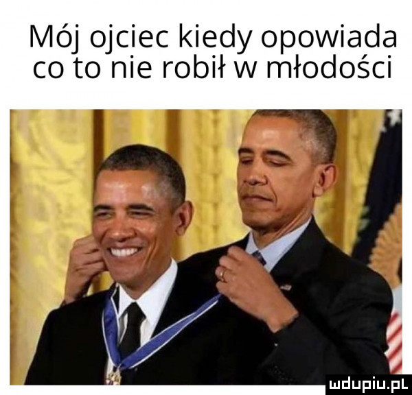 mój ojciec kiedy opowiada co to nie robił w młodości