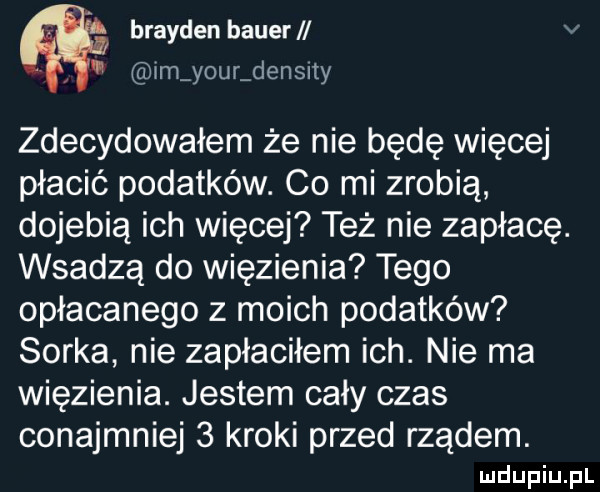 brayden bauer v im your densny zdecydowałem że nie będę więcej płacić podatków. co mi zrobią dojebią ich więcej też nie zapłacę. wsadzą do więzienia tego opłacanego z moich podatków sorka nie zapłaciłem ich. nie ma więzienia. jestem cały czas conajmniej   kroki przed rządem