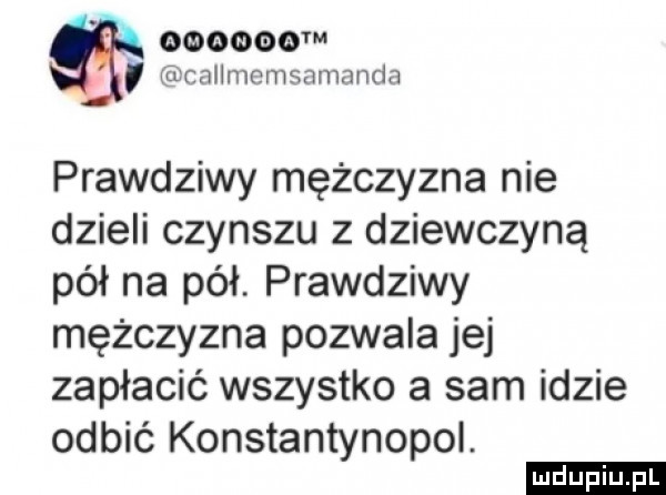 m ifccallnmmsamanda prawdziwy mężczyzna nie dzieli czynszu z dziewczyną pół na pół. prawdziwy mężczyzna pozwala jej zapłacić wszystko a sam idzie odbić konstantynopol