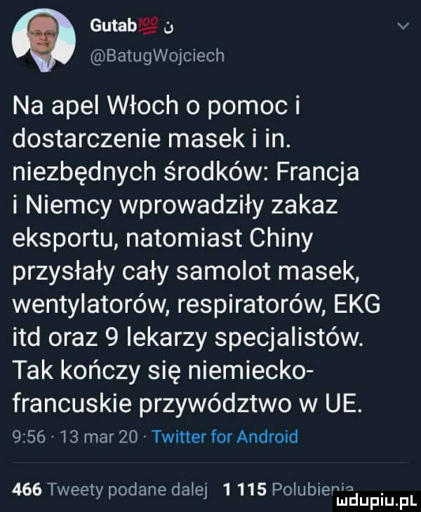 gutab aaa v batquojciech na apel włoch   pomoc i dostarczenie masek i in. niezbędnych środków francja i niemcy wprowadziły zakaz eksportu natomiast chiny przysłały cały samolot masek wentylatorów respiratorów ekg ind oraz   iekarzy specjalistów. tak kończy się niemiecko francuskie przywództwo w ue.         mar    twitter for android     tweety podane dalej       poiubieerdupqul