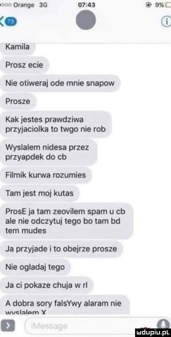 orange sg          c to. kamila prosz ecie nie otiwerai ode mnie snapow prosze kbk jestes prawdziwa przyjaciolka to meo nie rob wyslalem nudesa przez przyapdek do cb filmik kurwa rozumies tam jest moj kutas probe ja tam zeovłlem spam u cb ale nie odczytu tego bo tam bd tam mudes ja przyjade i to obejrze prosze nie ogladaj tego ja ci pokaze chuja w h a dobra sary falowy alaram nie wuelalam y mduplu pl