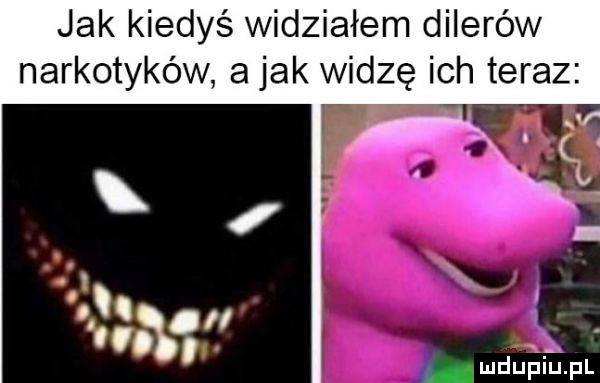 jak kiedyś widziałem dilerów narkotyków a jak widzę ich teraz mduiuihpl