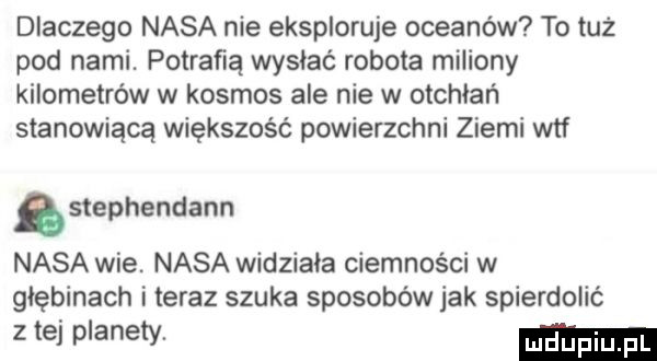 dlaczego nasa nie eksploruje oceanów to tuż pod narai. potrafią wysiać robota miliony kilometrów w kosmos ale nie w otchłań stanowiącą większość powierzchni ziemi wtf stephendann nasa wie. nasa widziała ciemności w głębinach i teraz szuka sposobów jak spierdolić zteip anetv