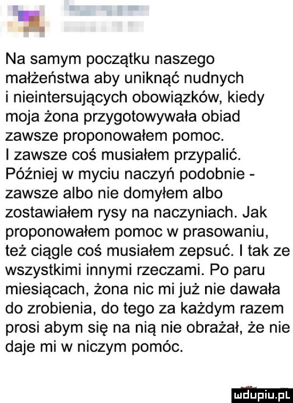 na samym początku naszego małżeństwa aby uniknąć nudnych i nieinternujących obowiązków kiedy moja żona przygotowywała obiad zawsze proponowałem pomoc. i zawsze coś musiałem przypalić. później w myciu naczyń podobnie zawsze albo nie domyłem albo zostawiałem rysy na naczyniach. jak proponowałem pomoc w prasowaniu też ciągle coś musiałem zepsuć. i tak ze wszystkimi innymi rzeczami. po paru miesiącach żona nie mi już nie dawała do zrobienia do tego za każdym razem prosi abym się na nią nie obrażał że nie daje mew niczym pomóc