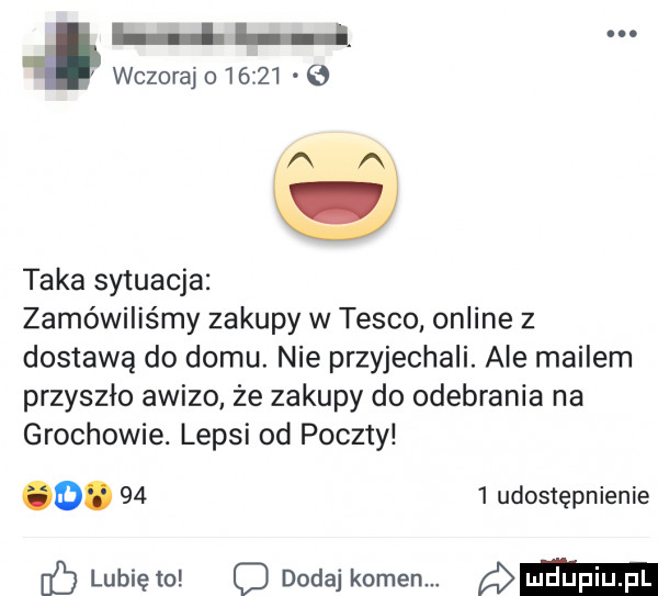h wczoraj o       ęą o taka sytuacja zamówiliśmy zakupy w tesco online z dostawą do domu. nie przyjechali. ale mailem przyszło awizo że zakupy do odebrania na grochowie. lepsi od poczty od.      udostępnienie c lubię to o dodaj komem