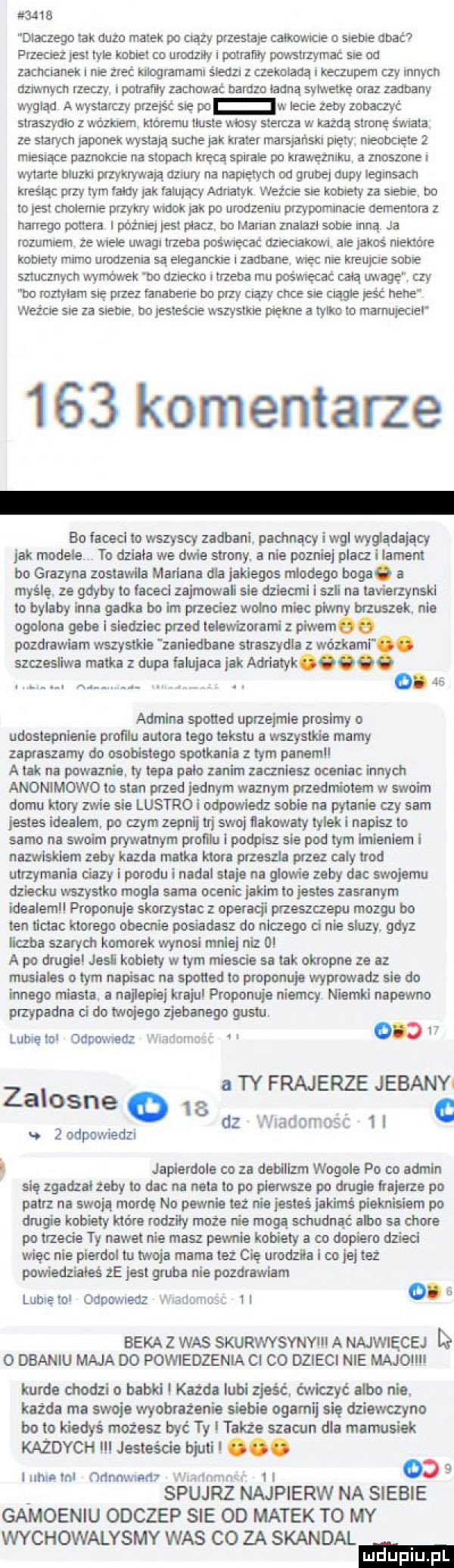 dlaczego tak duzo matek po ciszy przestaje calkowrcre o s eee dbać przecież jest tyle kobiet to urodziły i potrawy powstrzymac se na zachcianek l nie zrec luloglamarm śledzi czekoladą i ioeczupem czy innych azrwuycn rzeczy i poratlu zachowa bardzo ladna sylwetkę oraz zadbany wygląd a wystarczy prze ść sie po w lecie zeby zobaczyć straszyato z wónnem merem tluste masy stercza w każdą sumę św ata ze starych japonek wystają suche ak krater marsjański piety meooclete   miesiące paznokcie na smpam kręcą spirale pa krawęzmm a znoszone wytarte mam przykrywają mury na napiętych od grube dupy iegrnsacn kreśląc przy tym may jak falujący adriatyk wade sie kotlety za stepie bo to es cholemie przykry wtook jak po urodzeniu urzypomlnacle cementem z hardego pottera i późne jest placz ho maran znalazl sobie mną ja rozumiem ze wiele uwagi trzeba pos wracać dz eclakrm ale jakoś niektore komety mama urodzenia są ale akme i zadbane więc me kreuyne some sztucznych wymowek ooozlectco trzeba mu poswręcac celą image czy bo mzrytam sie przez fanaoene bo przy ciszy chia sie nagle pać hebe ważcie sie za siebie bo jesteście wszystkie piękne a tylko to marnupecleł     komentarze bo faceci to wszyscy zadbani. pomnący i wal wyjadający jak modele to dziala we dwie strony. a nie pozniej placz i lament bo grazyna zostawila mariana dla jakiegos mladegn boruc a myślę ze gdyby to faceci zajmowali sie dziecmi l sal na tavierzynskl to bylaby inna gadka bo im przede wolno miec pkwn brzuszek. nie ogolone gebe i siedziec przed lelowiz orami z piwem pozdrawiam wszystkie zaniedbane straszydle z wózkami. szczesliwa matka z dupa falujaea jak adriatyk. abakankami. abakankami    admina spotted uprzejmie prosimy o udostepnienie promu autora tego tekstu a wszystkie mamy zapraszamy do osobistego spotkania z tym panami a tir na powaznie ty lapa palo zanem zaczniesz oceniac innych anonimowo to stan przed jednym waznym przedmiotem w swoim domu ktory zwie sie lustro i utkwwiedz sobie na pytanie czy sam jestes idealem po czym zepnij tri swoj tialtowaty tylek i napisz to samo na swoim prywatnym profilu i podpisz sie pod tym imieniem i nizwisklam zeby kazda matka ktore przeszła przez caly tlod utrzymanie ciazy i porodu i node staje na glowie zeby dac swojemu dziecku wszystko mogla sarna ocenic jakim lo jestes zasranym idealem proponuje skorzystac   operacji przeszczepu mozgu bo ten tlclac ktorego obecnie posiadasz do nltzego ci nie sluzy. gdyz luba szarych komorek wynosi mniej niz   a po dmgia jasi kobiety w tym miescie sa tak okropna ze az musiales o tym napisac na spotted to proponuje wyprowadz sie do innego miasta. a najlepiej krasul proponuje niemcy niemki napewno przypadna ci do twojego zjebanego gustu obaw lubię lol odpowiedz a ty frajerze jebanyi   i c h japiardolo co za dabillnn wogule po co admin się zgadzal zeby to da na neta to po pierwsze po drugie frajerze po patrz na swoją mordę no pewnie też roe jesteś jakimś pieknisiam po drugie kobiety które rodzily może nie moga schudnąć abo sa chore po trzecie ty nawet nie masz pewnie kobiety a co dopiero dzieci więc nie pierdol to twoja mama też cię urodzila i co jej lez powiedziales  e jest gruba nia pozdrawiam lunvami oopowreoz i i iwno nozc i i o. a zalosne      u   odpowiedzi nzadomo bekaz was skurwvsynyiii a najwięcej i o dbaniu maja do powiedzenia ci co dzieci nie majoiiii kurde chodzi o babki l każda lubi zjeść. ćwiczyć albo nie. każda ma swoje wyobrażenie siebie ogarnij się dziewczyno bo to kiedyś możesz być ty także szacun dla mamusiek każdych l jesteście bjuti. abakankami i h olnl ndmwmtv x     spójrz najpierw na siebie gamoeniu odczep sie od matek to my wychowalysmy was co za skandal