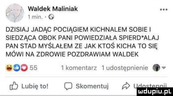 waldek maliniak   mm   dzisiaj jadąc pociągiem kichnalem sobie siedząca obok pani powiedziała spierd abaj pan stad myślałem ze jak ktoś kicha to się mówi na zdrowie pozdrawiam waldek oo      komentarz ludostepnienie. a b lubię to o skomentuj