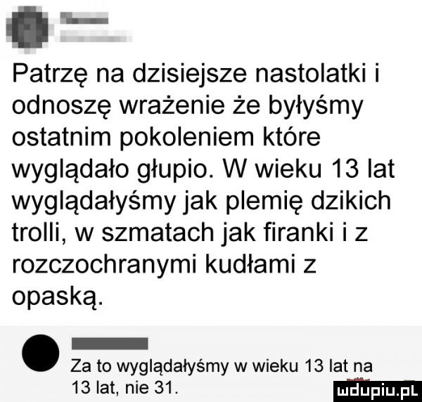 e patrzę na dzisiejsze nastolatki i odnoszę wrażenie że byłyśmy ostatnim pokoleniem które wyglądało głupio. w wieku    lat wyglądałyśmy jak plemię dzikich trolli w szmatach jak firanki iz rozczochranymi kudłami z opaską. za to wyglądałyśmy w wieku    lat na    lat nie