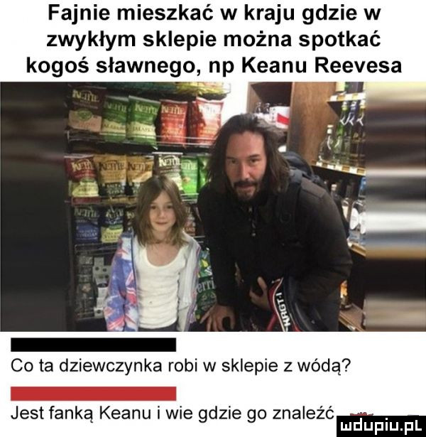 fajnie mieszkać w kraju gdzie w zwykłym sklepie można spotkać kogoś sławnego np klanu reevesa co ta dziewczynka robi w sklepie z wódą jest fanką klanu i we gdzie go znalezc
