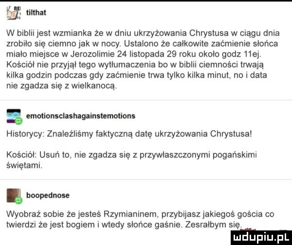 eg mam w biblii jest wzmianka że w dniu ukrzyżowania chrystusa w ciągu dnia zrobilo się ciemno jak w nocy ustalono że calkowite zaćmienie słońca mialo miejsce w jerozolimie    listopada    roku okolo godz hej. kosciól nie przyjąl tego wytlumaczenia bo w biblii ciemności trwaja kilka godzin podczas gdy zaćmienie trwa tylko kilka minut na i data nie zgadza się z wielkanocą. emmionsclasnagainmmotions historycy. znaleźliśmy faktyczną datę ukrzyżowania chrystusa kościól usuń to nie zgadza się z przywiaszcznnymi pogańskimi świętami. bnopednose wyobraź sobie ze esteś rzymianinem przybijasz jakiegoś gościa co twierdzi że jest bogiem i wtedy slońoe gasnie zesralbym się