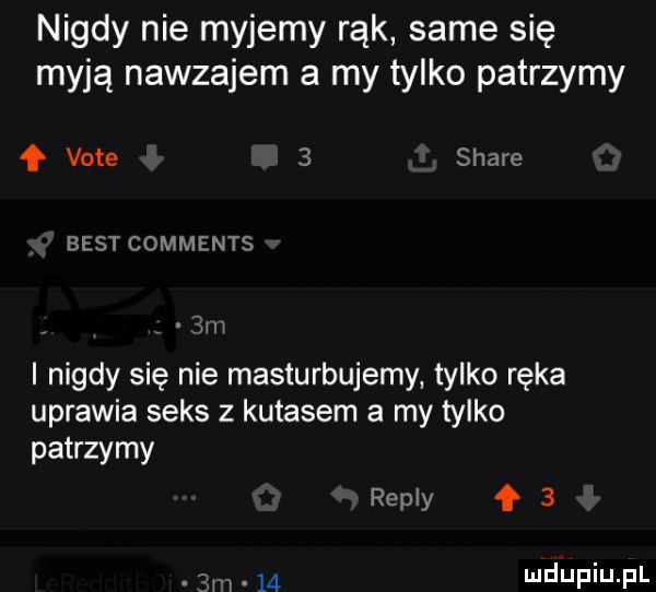 nigdy nie myjemy rąk same się myją nawzajem a my tylko patrzymy f vote   stare best comments  m i nigdy się nie masturbujemy tylko ręka uprawia seks z kutasem a my tylko patrzymy repry    m