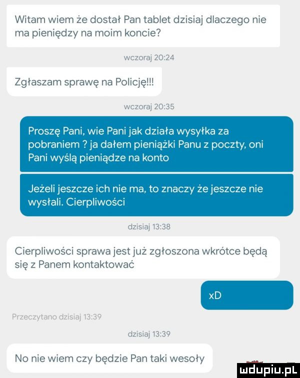 witam wiem ze dosiał pan tabiei     an dlaczego me ma pieniędzy na moim kohcic  zgłaszam sprawę na poiicięiii proszę pam wie pam jak działa wysyłka za pobraniem   ia dałem pieniążki panu z poczty oni pani wyślą pieniądze na konto jezeli jeszcze ich nie ma. to znaczy ze jeszcze nie wysłali cierpliwości cierpiiwosci sprawa jest ilz zgłoszona wkroice bede się z panem kontaktowac no me widm czy będzie pan agi wesoły
