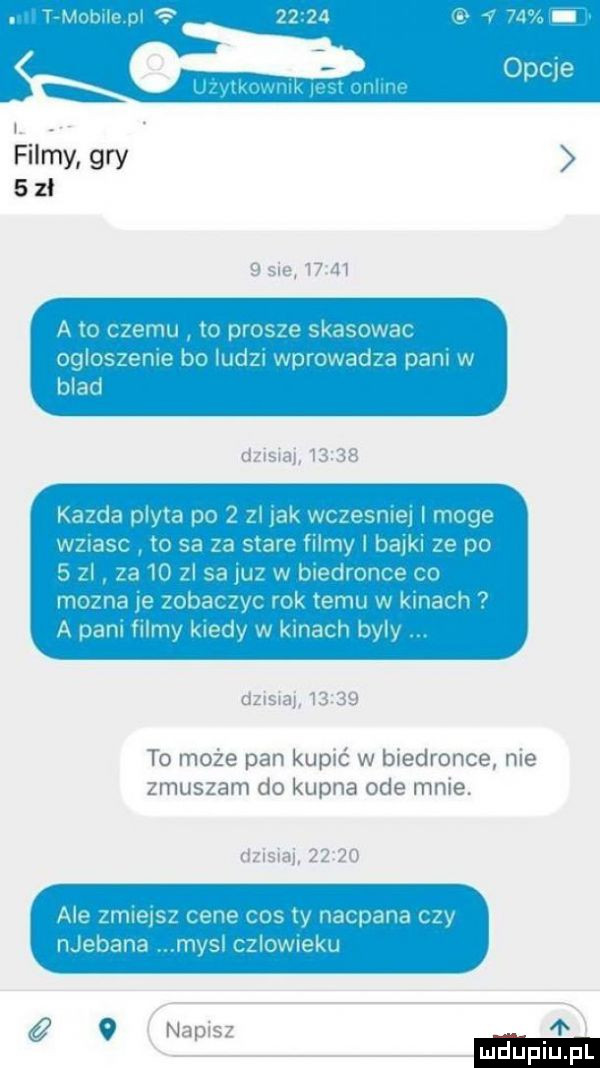 t mobńepl     a v    om zvlkownl lestonline. filmy. gry       sie       a to czemu to prosze skasowac ogloszenie bo ludzi wprowadza pani w blad dzisiaj       kazda plyta po   zl jak wczesniej i moge wziasc to sa za stare filmy bajki ze po   zl za    zl sa juz w biedronce co mozna je zobaczyc rok temu w kinach a pan filmy kiedy w kinach byly dzisiaj      to może pan kupić w biedronce nie zmuszam do kupna ode mnie. dzisiaj       ale zmiejsz cene cos ty nacpana czy njebana mysl czlowieku   napisz fb i