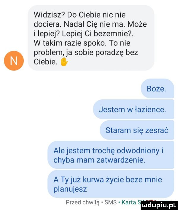 widzisz do ciebie nie nie dociera. nadal cię nie ma. może i lepiej lepiej ci bezecnie w takim razie spoko. to nie problem ja sobie poradzę bez ciebie. g boże. jestem w łazience. staram się zesrać ale jestem trochę odwodniony i chyba mam zatwardzenie. a ty już kurwa życie beze mnie planujesz przed chwilą sms karta