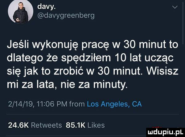 divy. v a davygreenberg jeśli wykonuję pracę w    minut to dlatego że spędziłem    lat ucząc się jak to zrobić w    minut. wisisz mi za lata nie za minuty.         m    pm from los angeles ca     k retweets     k limes
