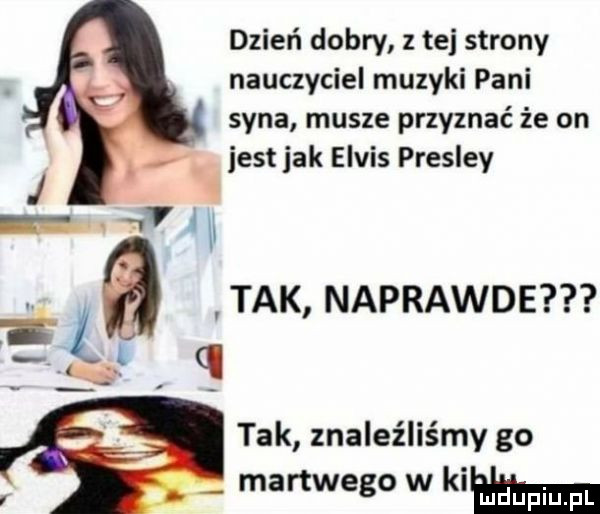 dzień dobry z tej strony nauczyciel muzyki pani syna musze przyznać że on i. jest jak elvis presley   tak naprawde tak znaleźliśmy go martwego w klam