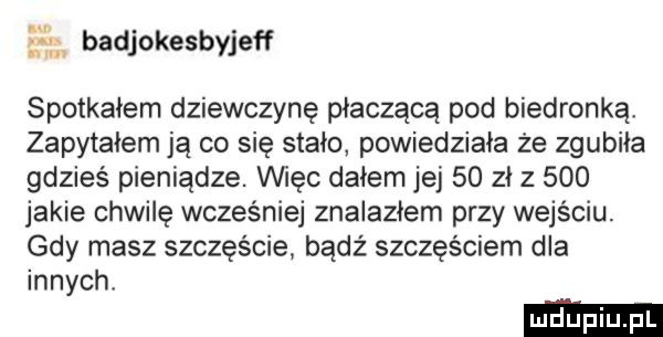 badjokesbyjeff spotkałem dziewczynę płacząca pod biedronkął zapytałem ja co się stało powiedziała że zgubiła gdzieś pieniądze. vihęc dałem jej    zł z     jakie chwilę wcześniej znalazłem przy wejściu. gdy masz szczęście badż szczęściem dla innych