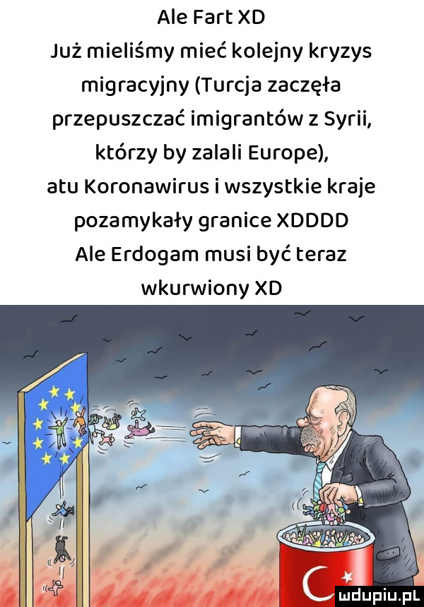 ale fart xd już mieliśmy mieć kolejny kryzys migracyjny turcja zaczęła przepuszczać imigrantów z syrii którzy by zalali europe a tu koronawirus i wszystkie kraje pozamykały granice xdddd ale erdogam musi być teraz wkurwiony xd