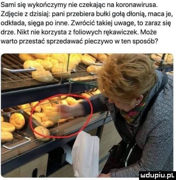 sami się wykończymy nie czekając na koronawirusa. zdjęcie z dzisiai pani przebiera bułki gołą dłonią maca je odkłada sięga po inne. zwrócić takiej uwage to zaraz się drze. nikt nie korzysta z foliowych rękawiczek. może weno przestać sprzedawać pieczywo w ten sposób