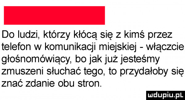 do ludzi którzy kłócą się z kimś przez telefon w komunikacji miejskiej włączcie głośnomówiący bo jak już jesteśmy zmuszeni słuchać tego to przydałoby się znać zdanie obu stron