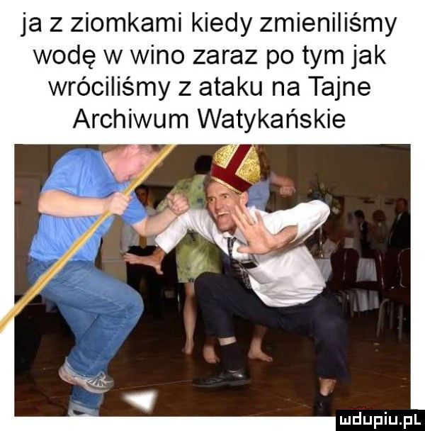 ja z ziomkami kiedy zmieniliśmy wodę w wino zaraz po tym jak wróciliśmy z ataku na tajne archiwum watykańskie