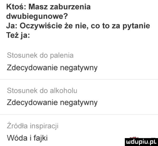 ktoś masz zaburzenia dwubiegunowe ja oczywiście że nie co to za pytanie też ja stosunek do palenia zdecydowanie negatywny stosunek do alkoholu zdecydowanie negatywny zrodla lllspllacll wóda i fajki