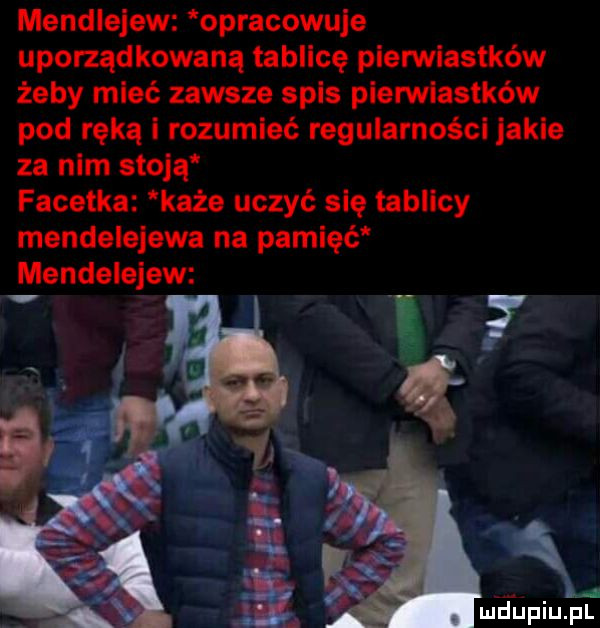 mendiejew opracowuje uporządkowaną tablicę pierwiastków żeby mieć zawsze spis pierwiastków pod ręką i rozumieć regularności jakie za nim stoją facetka każe uczyć się tablicy mendeielewa na pamięć mendeieiew meupiupl