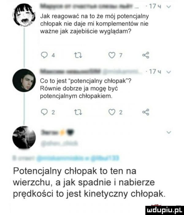 wu jak reagować na to że mój potencjalny chłopak nie daje mi komplementów nie ważne jak zajebiście wyglądam od         co tojest potencjalny chłopak równie dobrze ja mogę być potencjalnym chłopakiem. o   o c      potencjalny chłopak to ten na wierzchu abak spadnie i nabierze prędkości to jest kinetyczny chłopak. abakankami