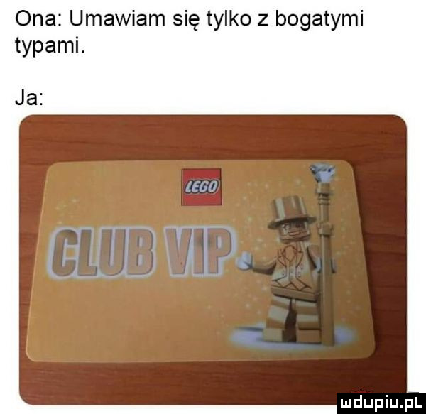 ona umawiam się tylko z bogatymi typami. ja