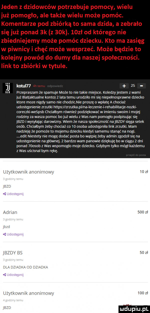 jeden z dzidowców potrzebuje pomocy wielu już pomoglo ale także wielu może pomóc. komentarze pod zbiórką to sama dzida a zebrało się już ponad  k z   k. lozl od którego nie zbiedniejemy może pomóc dziecku. kto ma zasięg w piwnicy i chęć może wesprzeć. może będzie to kolejny powód do dumy dla naszej społeczności. link to zbiórki w tytule. kozul   u przepraszam że spamuje moze o nie lame rmeﬁce. koledzy lesiem z wami leż slalxaktuaine konta   lata temu urodzilo mi się niepelnasprawne dziecku kloce moze nigdy samo nie chodz mie proszę o wplalę a hocnaż uduslępnieme mam https l zrzutka pllnarleczenierlrrehahllrtaq enuzkir wreaklrwespsb chcialbym rówmeż dodzlękowai w imieniu swoim i moje rodziny za wasza pomoc na już wielu z was nam pumoglo podpasując sie lazi iwysylaiąz darowizny. wiem że nasza spnieezndśi na lezdv siega setek obab. chcialoym żeby humaz co io osoba udostępniła link mam. mam nadzieje że pamaze m malemu dzletku kiedys samemu stanąć na nagi. edyl niestety nie mogę dndar posta km wątpię zipy admin zgodzil się na udustępnieme na mung.   mm wam panowie dziękuję bo w ziąbu   dni ponad mason   was wspomoglo mole dziecku. gdybym tylko módl kazdemu z was uścisnal bym rękę. uzytkownik anonimowy    zl il i adrmn       z i i mm bg    zl uzvtkowmx anommowy loczl