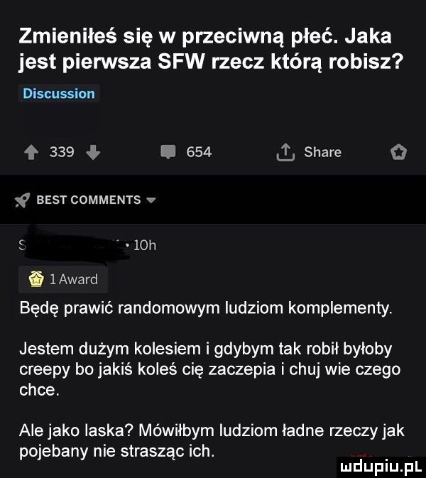 zmieniłeś się w przeciwną płeć. jaka jest pierwsza saw rzecz którą robisz discussion    .     stare o ﬂ best comments v   h i   award będę prawić randomowym ludziom komplementy. jestem dużym kolesiem i gdybym tak robil byloby creepy bo jakiś koleś cię zaczepia i chuj wie czego chce. ale jako laska mówiłbym ludziom ladne rzeczy jak pojebany nie strasząc ich. mduplu pl