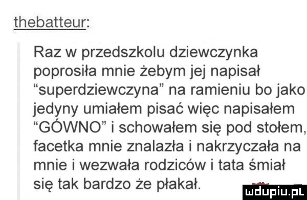 thebatteur raz w przedszkolu dziewczynka poprosiła mnie żebym jej napisał superdziewczyna na ramieniu bo jako jedyny umiałem pisać więc napisałem gówno i schowałem się pod stołem facetka mnie znalazła i nakrzyczała na mnie i wezwała rodziców i tata śmiał się tak bardzo że płakał