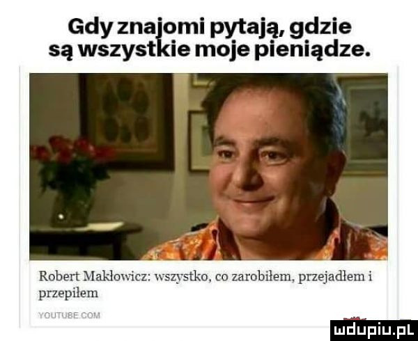 gdy zna omi pytają gdzie są wszyst ie moje pieniądze.   robert makłowicz wszystko. co zarobiłem pnejadlem i przepﬂem