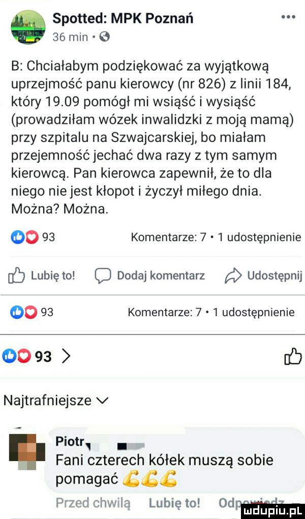 spotted mpk poznań    min   b chciałabym podziękować za wyjątkową uprzejmość panu kierowcy nr     z linii     który       pomógł mi wsiąść i wysiąść prowadziłam wózek inwalidzki z moją mamą przy szpitalu na szwajcarskiej bo miałam przyjemność jechać dwa razy złym samym kierowcą pan kierowca zapewnił że to dla niego niejest kłopot i życzył miłego dnia. można można      komentarze     udostępnienie lubię o c dodaj komentarz udostępnij      komentarze     udostępnienie      b najtrafniejsze v piotr. fani czterech kółek muszą sobie pomagać przedchwlą lunięto ohp