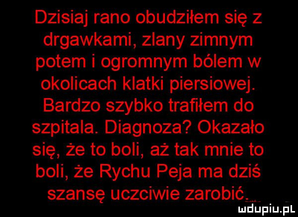 dzisiaj rano obudziłem się z drgawkami zdany zimnym potem i ogromnym bólem w okolicach klatki piersiowej. bardzo szybko trafiłem do szpitala. diagnoza okazało się że to boli aż tak mnie to boli że richu paja ma dziś szansę uczciwie zarobić