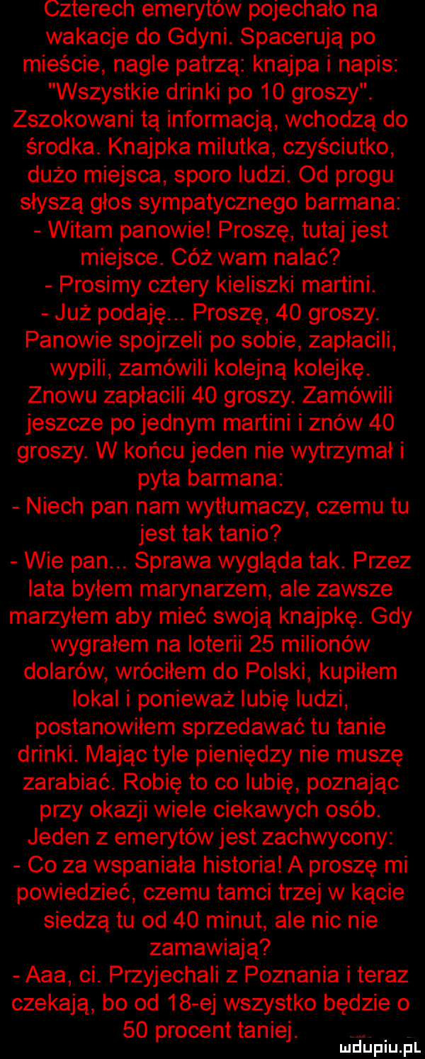 czterech emerytów pojechało na wakacje do gdyni. spacerują po mieście nagle patrzą knajpa i napis wszystkie drinki po    groszy. zszokowani tą informacją wchodzą do środka. knajpka milutka czyściutko dużo miejsca sporo ludzi. od progu słyszą glos sympatycznego barmana witam panowie proszę tutaj jest miejsce. cez wam nalać prosimy cztery kieliszki martini. już podaję. proszę    groszy. panowie spojrzeli po sobie zapłacili wypili zamówili kolejną kolejkę. znowu zapłacili    groszy. zamówili jeszcze po jednym martini i znów    groszy. w końcu jeden nie wytrzymał i pyta barmana niech pan nam wytłumaczy czemu tu jest tak tanio wie pan. sprawa wygląda tak. przez lata byłem marynarzem ale zawsze marzyłem aby mieć swoją knajpkę. gdy wygralem na loterii    milionów dolarów wróciłem do polski kupiłem lokal i ponieważ lubię ludzi postanowiłem sprzedawać tu tanie drinki. mając tyle pieniędzy nie muszę zarabiać. robię to co lubię poznając przy okazji wiele ciekawych osób. jeden z emerytów jest zachwycony co za wspaniala historia a proszę mi powiedzieć czemu tamci trzej w kącie siedzą tu od    minut ale nic nie zamawiają aaa ci. przyjechali z poznania i teraz czekają bo od    ej wszystko będzie o    procenttaniej. d. lu uplu p